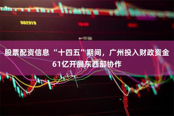 股票配资信息 “十四五”期间，广州投入财政资金61亿开展东西部协作