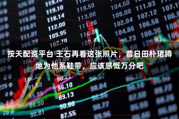 按天配资平台 王石再看这张照片，昔日田朴珺蹲地为他系鞋带，应该感慨万分吧