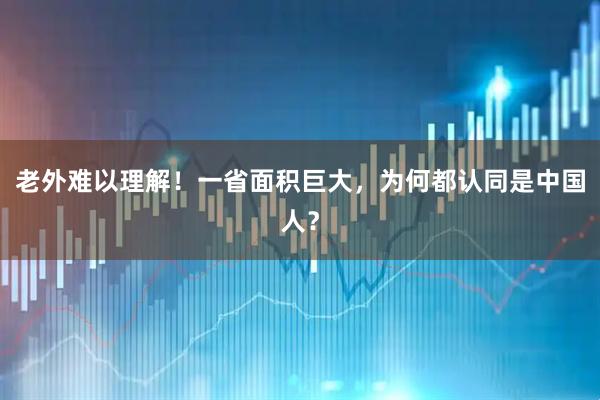 老外难以理解！一省面积巨大，为何都认同是中国人？