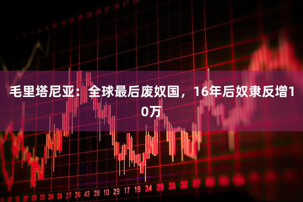 毛里塔尼亚：全球最后废奴国，16年后奴隶反增10万