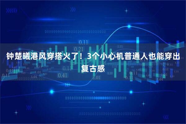 钟楚曦港风穿搭火了！3个小心机普通人也能穿出复古感