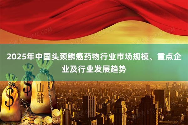 2025年中国头颈鳞癌药物行业市场规模、重点企业及行业发展趋势