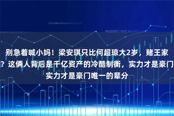 别急着喊小妈！梁安琪只比何超琼大2岁，赌王家族哪来宫斗？这俩人背后是千亿资产的冷酷制衡，实力才是豪门唯一的辈分
