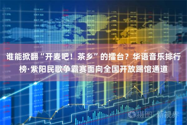 谁能掀翻“开麦吧！茶乡”的擂台？华语音乐排行榜·紫阳民歌争霸赛面向全国开放踢馆通道