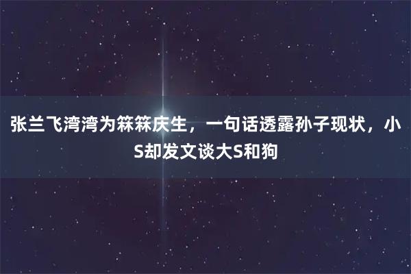 张兰飞湾湾为箖箖庆生，一句话透露孙子现状，小S却发文谈大S和狗