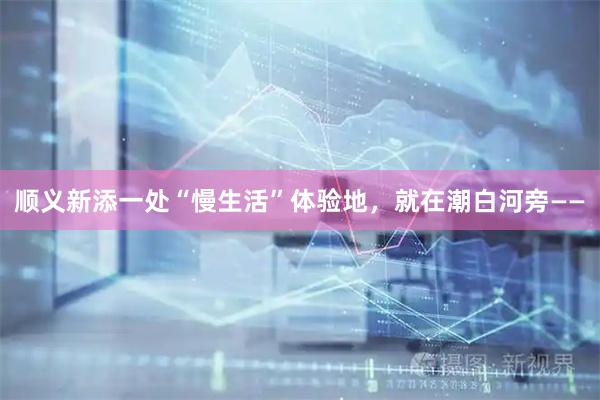 顺义新添一处“慢生活”体验地，就在潮白河旁——