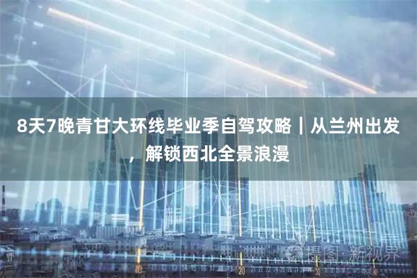 8天7晚青甘大环线毕业季自驾攻略｜从兰州出发，解锁西北全景浪漫