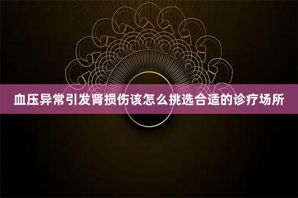 血压异常引发肾损伤该怎么挑选合适的诊疗场所