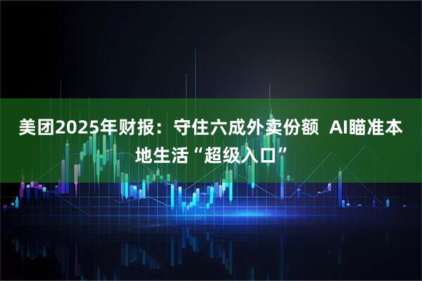 美团2025年财报:守住六成外卖份额 AI瞄准本地生活“超级入口”