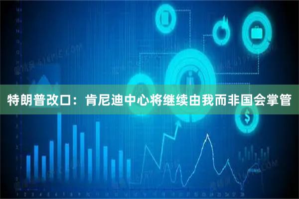特朗普改口:肯尼迪中心将继续由我而非国会掌管