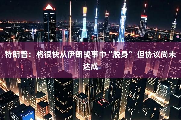 特朗普:将很快从伊朗战事中“脱身” 但协议尚未达成