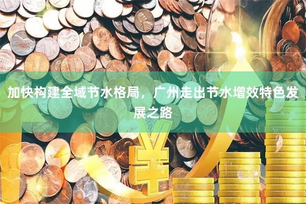 加快构建全域节水格局，广州走出节水增效特色发展之路