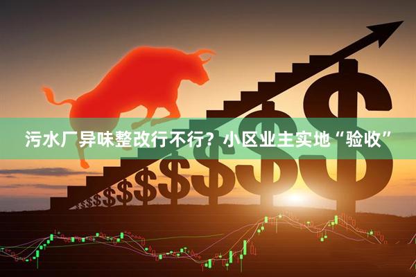 污水厂异味整改行不行？小区业主实地“验收”
